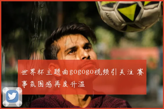 世界杯主题曲gogogo视频引关注 赛事氛围感再度升温