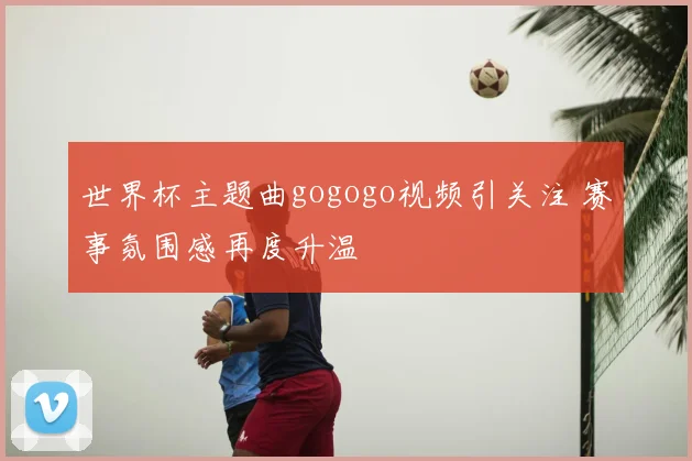 世界杯主题曲gogogo视频引关注 赛事氛围感再度升温