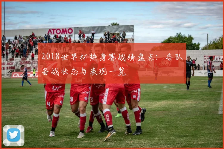 2018世界杯热身赛战绩盘点：各队备战状态与表现一览