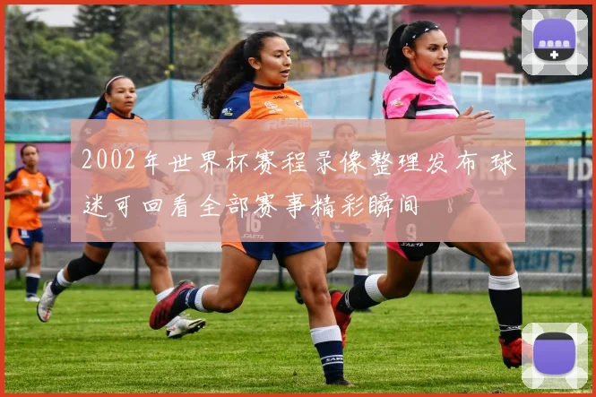 2002年世界杯赛程录像整理发布 球迷可回看全部赛事精彩瞬间