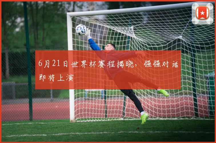 6月21日世界杯赛程揭晓，强强对话即将上演