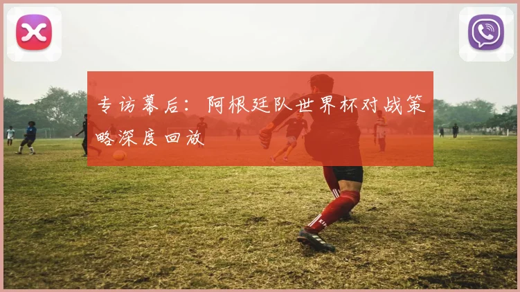 专访幕后：阿根廷队世界杯对战策略深度回放